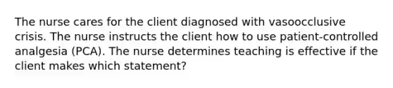 The nurse cares for the client diagnosed with vasoocclusive crisis. The nurse instructs the client how to use patient-controlled analgesia (PCA). The nurse determines teaching is effective if the client makes which statement?