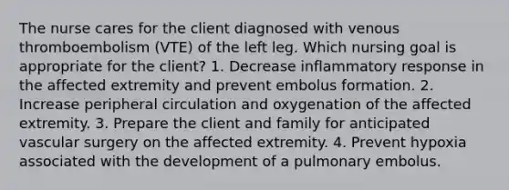 The nurse cares for the client diagnosed with venous thromboembolism (VTE) of the left leg. Which nursing goal is appropriate for the client? 1. Decrease inflammatory response in the affected extremity and prevent embolus formation. 2. Increase peripheral circulation and oxygenation of the affected extremity. 3. Prepare the client and family for anticipated vascular surgery on the affected extremity. 4. Prevent hypoxia associated with the development of a pulmonary embolus.