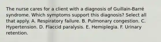 The nurse cares for a client with a diagnosis of Guillain-Barré syndrome. Which symptoms support this diagnosis? Select all that apply. A. Respiratory failure. B. Pulmonary congestion. C. Hypertension. D. Flaccid paralysis. E. Hemiplegia. F. Urinary retention.