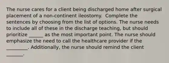 The nurse cares for a client being discharged home after surgical placement of a non-continent ileostomy. ​ Complete the sentences by choosing from the list of options.​ The nurse needs to include all of these in the discharge teaching, but should prioritize ______ as the most important point. The nurse should emphasize the need to call the healthcare provider if the _________. Additionally, the nurse should remind the client _______.