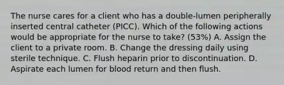 The nurse cares for a client who has a double-lumen peripherally inserted central catheter (PICC). Which of the following actions would be appropriate for the nurse to take? (53%) A. Assign the client to a private room. B. Change the dressing daily using sterile technique. C. Flush heparin prior to discontinuation. D. Aspirate each lumen for blood return and then flush.