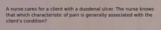 A nurse cares for a client with a duodenal ulcer. The nurse knows that which characteristic of pain is generally associated with the client's condition?