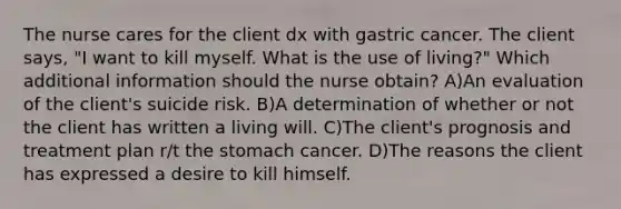 The nurse cares for the client dx with gastric cancer. The client says, "I want to kill myself. What is the use of living?" Which additional information should the nurse obtain? A)An evaluation of the client's suicide risk. B)A determination of whether or not the client has written a living will. C)The client's prognosis and treatment plan r/t the stomach cancer. D)The reasons the client has expressed a desire to kill himself.