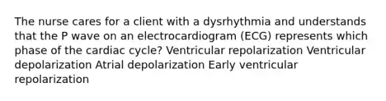 The nurse cares for a client with a dysrhythmia and understands that the P wave on an electrocardiogram (ECG) represents which phase of the cardiac cycle? Ventricular repolarization Ventricular depolarization Atrial depolarization Early ventricular repolarization