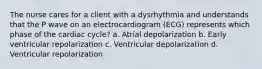 The nurse cares for a client with a dysrhythmia and understands that the P wave on an electrocardiogram (ECG) represents which phase of the cardiac cycle? a. Atrial depolarization b. Early ventricular repolarization c. Ventricular depolarization d. Ventricular repolarization