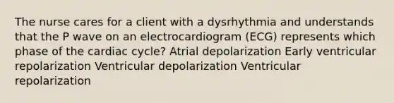 The nurse cares for a client with a dysrhythmia and understands that the P wave on an electrocardiogram (ECG) represents which phase of the cardiac cycle? Atrial depolarization Early ventricular repolarization Ventricular depolarization Ventricular repolarization