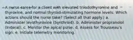 A nurse cares for a client with elevated triiodothyronine and thyroxine, and normal thyroid-stimulating hormone levels. Which actions should the nurse take? (Select all that apply.) a. Administer levothyroxine (Synthroid). b. Administer propranolol (Inderal). c. Monitor the apical pulse. d. Assess for Trousseau's sign. e. Initiate telemetry monitoring.