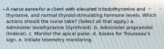 A nurse cares for a client with elevated triiodothyronine and thyroxine, and normal thyroid-stimulating hormone levels. Which actions should the nurse take? (Select all that apply.) a. Administer levothyroxine (Synthroid). b. Administer propranolol (Inderal). c. Monitor the apical pulse. d. Assess for Trousseau's sign. e. Initiate telemetry monitoring.