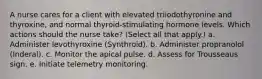 A nurse cares for a client with elevated triiodothyronine and thyroxine, and normal thyroid-stimulating hormone levels. Which actions should the nurse take? (Select all that apply.) a. Administer levothyroxine (Synthroid). b. Administer propranolol (Inderal). c. Monitor the apical pulse. d. Assess for Trousseaus sign. e. Initiate telemetry monitoring.