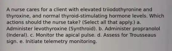 A nurse cares for a client with elevated triiodothyronine and thyroxine, and normal thyroid-stimulating hormone levels. Which actions should the nurse take? (Select all that apply.) a. Administer levothyroxine (Synthroid). b. Administer propranolol (Inderal). c. Monitor the apical pulse. d. Assess for Trousseaus sign. e. Initiate telemetry monitoring.