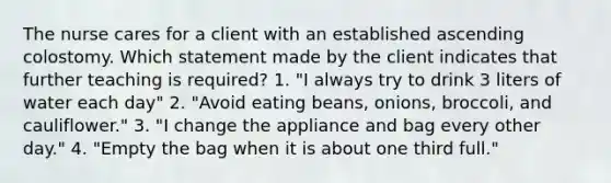 The nurse cares for a client with an established ascending colostomy. Which statement made by the client indicates that further teaching is required? 1. "I always try to drink 3 liters of water each day" 2. "Avoid eating beans, onions, broccoli, and cauliflower." 3. "I change the appliance and bag every other day." 4. "Empty the bag when it is about one third full."