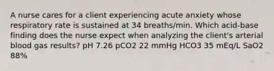 A nurse cares for a client experiencing acute anxiety whose respiratory rate is sustained at 34 breaths/min. Which acid-base finding does the nurse expect when analyzing the client's arterial blood gas results? pH 7.26 pCO2 22 mmHg HCO3 35 mEq/L SaO2 88%