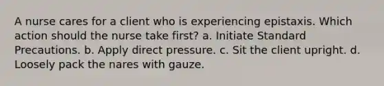 A nurse cares for a client who is experiencing epistaxis. Which action should the nurse take first? a. Initiate Standard Precautions. b. Apply direct pressure. c. Sit the client upright. d. Loosely pack the nares with gauze.