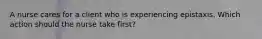 A nurse cares for a client who is experiencing epistaxis. Which action should the nurse take first?