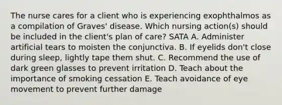 The nurse cares for a client who is experiencing exophthalmos as a compilation of Graves' disease. Which nursing action(s) should be included in the client's plan of care? SATA A. Administer artificial tears to moisten the conjunctiva. B. If eyelids don't close during sleep, lightly tape them shut. C. Recommend the use of dark green glasses to prevent irritation D. Teach about the importance of smoking cessation E. Teach avoidance of eye movement to prevent further damage