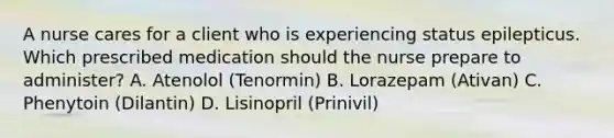 A nurse cares for a client who is experiencing status epilepticus. Which prescribed medication should the nurse prepare to administer? A. Atenolol (Tenormin) B. Lorazepam (Ativan) C. Phenytoin (Dilantin) D. Lisinopril (Prinivil)