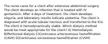 The nurse cares for a client after extensive abdominal surgery. The client develops an infection that is treated with IV gentamicin. After 4 days of treatment, the client develops oliguria, and laboratory results indicate azotemia. The client is diagnosed with acute tubular necrosis and transferred to the ICU. The client is hemodynamically stable. Which dialysis method would be most appropriate for the client? A) Hemodialysis B)Peritoneal dialysis C)Continuous arteriovenous hemofiltration (CAVH) D)Continuous venovenous hemofiltration (CVVH)