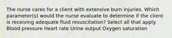 The nurse cares for a client with extensive burn injuries. Which parameter(s) would the nurse evaluate to determine if the client is receiving adequate fluid resuscitation? Select all that apply. Blood pressure Heart rate Urine output Oxygen saturation