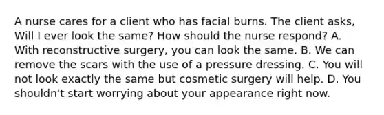 A nurse cares for a client who has facial burns. The client asks, Will I ever look the same? How should the nurse respond? A. With reconstructive surgery, you can look the same. B. We can remove the scars with the use of a pressure dressing. C. You will not look exactly the same but cosmetic surgery will help. D. You shouldn't start worrying about your appearance right now.