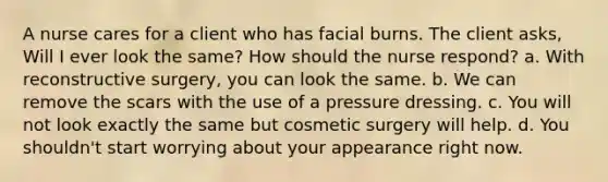 A nurse cares for a client who has facial burns. The client asks, Will I ever look the same? How should the nurse respond? a. With reconstructive surgery, you can look the same. b. We can remove the scars with the use of a pressure dressing. c. You will not look exactly the same but cosmetic surgery will help. d. You shouldn't start worrying about your appearance right now.