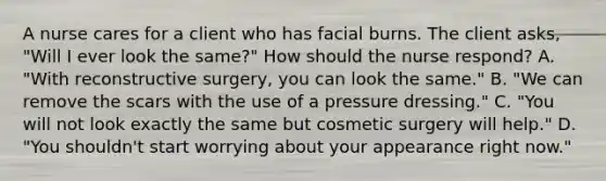 A nurse cares for a client who has facial burns. The client asks, "Will I ever look the same?" How should the nurse respond? A. "With reconstructive surgery, you can look the same." B. "We can remove the scars with the use of a pressure dressing." C. "You will not look exactly the same but cosmetic surgery will help." D. "You shouldn't start worrying about your appearance right now."