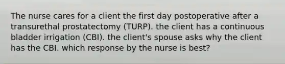 The nurse cares for a client the first day postoperative after a transurethal prostatectomy (TURP). the client has a continuous bladder irrigation (CBI). the client's spouse asks why the client has the CBI. which response by the nurse is best?