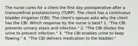 The nurse cares for a client the first day postoperative after a transurethral prostatectomy (TURP). The client has a continuous bladder irrigation (CBI). The client's spouse asks why the client has the CBI. Which response by the nurse is best? 1. "The CBI prevents urinary stasis and infection." 2. "The CBI dilutes the urine to prevent infection." 3. "The CBI enables urine to keep flowing." 4. "The CBI delivers medication to the bladder."