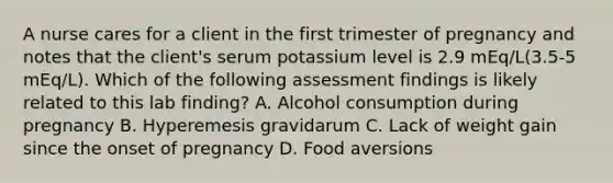 A nurse cares for a client in the first trimester of pregnancy and notes that the client's serum potassium level is 2.9 mEq/L(3.5-5 mEq/L). Which of the following assessment findings is likely related to this lab finding? A. Alcohol consumption during pregnancy B. Hyperemesis gravidarum C. Lack of weight gain since the onset of pregnancy D. Food aversions