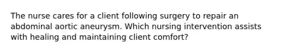 The nurse cares for a client following surgery to repair an abdominal aortic aneurysm. Which nursing intervention assists with healing and maintaining client comfort?