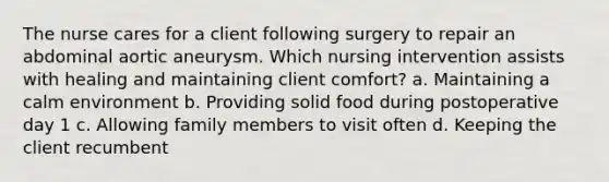 The nurse cares for a client following surgery to repair an abdominal aortic aneurysm. Which nursing intervention assists with healing and maintaining client comfort? a. Maintaining a calm environment b. Providing solid food during postoperative day 1 c. Allowing family members to visit often d. Keeping the client recumbent