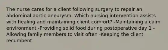 The nurse cares for a client following surgery to repair an abdominal aortic aneurysm. Which nursing intervention assists with healing and maintaining client comfort? -Maintaining a calm environment -Providing solid food during postoperative day 1 -Allowing family members to visit often -Keeping the client recumbent