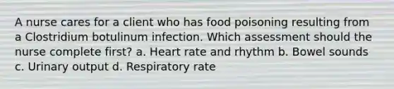 A nurse cares for a client who has food poisoning resulting from a Clostridium botulinum infection. Which assessment should the nurse complete first? a. Heart rate and rhythm b. Bowel sounds c. Urinary output d. Respiratory rate