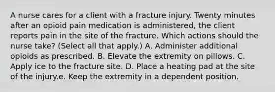 A nurse cares for a client with a fracture injury. Twenty minutes after an opioid pain medication is administered, the client reports pain in the site of the fracture. Which actions should the nurse take? (Select all that apply.) A. Administer additional opioids as prescribed. B. Elevate the extremity on pillows. C. Apply ice to the fracture site. D. Place a heating pad at the site of the injury.e. Keep the extremity in a dependent position.