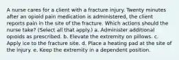 A nurse cares for a client with a fracture injury. Twenty minutes after an opioid pain medication is administered, the client reports pain in the site of the fracture. Which actions should the nurse take? (Select all that apply.) a. Administer additional opioids as prescribed. b. Elevate the extremity on pillows. c. Apply ice to the fracture site. d. Place a heating pad at the site of the injury. e. Keep the extremity in a dependent position.