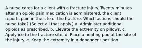 A nurse cares for a client with a fracture injury. Twenty minutes after an opioid pain medication is administered, the client reports pain in the site of the fracture. Which actions should the nurse take? (Select all that apply.) a. Administer additional opioids as prescribed. b. Elevate the extremity on pillows. c. Apply ice to the fracture site. d. Place a heating pad at the site of the injury. e. Keep the extremity in a dependent position.