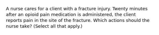 A nurse cares for a client with a fracture injury. Twenty minutes after an opioid pain medication is administered, the client reports pain in the site of the fracture. Which actions should the nurse take? (Select all that apply.)