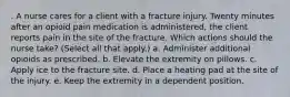 . A nurse cares for a client with a fracture injury. Twenty minutes after an opioid pain medication is administered, the client reports pain in the site of the fracture. Which actions should the nurse take? (Select all that apply.) a. Administer additional opioids as prescribed. b. Elevate the extremity on pillows. c. Apply ice to the fracture site. d. Place a heating pad at the site of the injury. e. Keep the extremity in a dependent position.