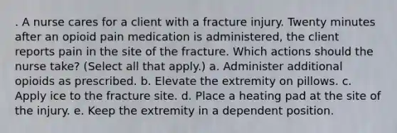 . A nurse cares for a client with a fracture injury. Twenty minutes after an opioid pain medication is administered, the client reports pain in the site of the fracture. Which actions should the nurse take? (Select all that apply.) a. Administer additional opioids as prescribed. b. Elevate the extremity on pillows. c. Apply ice to the fracture site. d. Place a heating pad at the site of the injury. e. Keep the extremity in a dependent position.