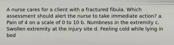 A nurse cares for a client with a fractured fibula. Which assessment should alert the nurse to take immediate action? a. Pain of 4 on a scale of 0 to 10 b. Numbness in the extremity c. Swollen extremity at the injury site d. Feeling cold while lying in bed