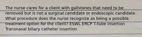 The nurse cares for a client with gallstones that need to be removed but is not a surgical candidate or endoscopic candidate. What procedure does the nurse recognize as being a possible treatment option for the client? ESWL ERCP T-tube insertion Transnasal biliary catheter insertion