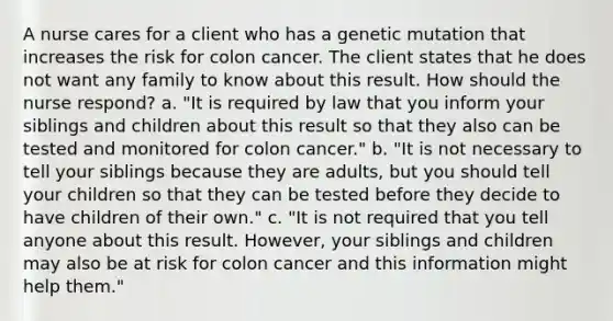 A nurse cares for a client who has a genetic mutation that increases the risk for colon cancer. The client states that he does not want any family to know about this result. How should the nurse respond? a. "It is required by law that you inform your siblings and children about this result so that they also can be tested and monitored for colon cancer." b. "It is not necessary to tell your siblings because they are adults, but you should tell your children so that they can be tested before they decide to have children of their own." c. "It is not required that you tell anyone about this result. However, your siblings and children may also be at risk for colon cancer and this information might help them."