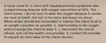 A nurse cares for a client with hepatopulmonary syndrome who is experiencing dyspnea with oxygen saturations at 92%. The client states, I do not want to wear the oxygen because it causes my nose to bleed. Get out of my room and leave me alone! Which action should the nurse take? a. Instruct the client to sit in as upright a position as possible. b. Add humidity to the oxygen and encourage the client to wear it. c. Document the clients refusal, and call the health care provider. d. Contact the provider to request an extra dose of the clients diuretic.