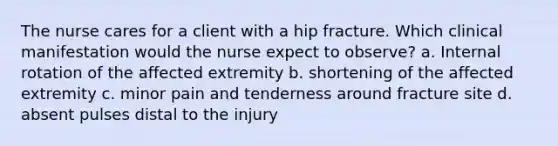 The nurse cares for a client with a hip fracture. Which clinical manifestation would the nurse expect to observe? a. Internal rotation of the affected extremity b. shortening of the affected extremity c. minor pain and tenderness around fracture site d. absent pulses distal to the injury