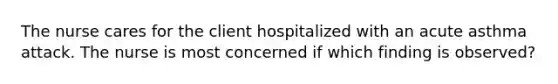 The nurse cares for the client hospitalized with an acute asthma attack. The nurse is most concerned if which finding is observed?