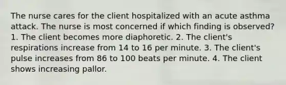 The nurse cares for the client hospitalized with an acute asthma attack. The nurse is most concerned if which finding is observed? 1. The client becomes more diaphoretic. 2. The client's respirations increase from 14 to 16 per minute. 3. The client's pulse increases from 86 to 100 beats per minute. 4. The client shows increasing pallor.