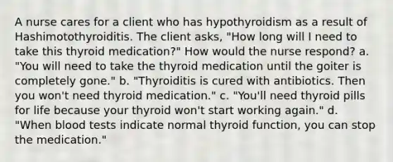 A nurse cares for a client who has hypothyroidism as a result of Hashimotothyroiditis. The client asks, "How long will I need to take this thyroid medication?" How would the nurse respond? a. "You will need to take the thyroid medication until the goiter is completely gone." b. "Thyroiditis is cured with antibiotics. Then you won't need thyroid medication." c. "You'll need thyroid pills for life because your thyroid won't start working again." d. "When blood tests indicate normal thyroid function, you can stop the medication."