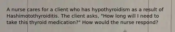 A nurse cares for a client who has hypothyroidism as a result of Hashimotothyroiditis. The client asks, "How long will I need to take this thyroid medication?" How would the nurse respond?