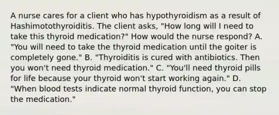 A nurse cares for a client who has hypothyroidism as a result of Hashimotothyroiditis. The client asks, "How long will I need to take this thyroid medication?" How would the nurse respond? A. "You will need to take the thyroid medication until the goiter is completely gone." B. "Thyroiditis is cured with antibiotics. Then you won't need thyroid medication." C. "You'll need thyroid pills for life because your thyroid won't start working again." D. "When blood tests indicate normal thyroid function, you can stop the medication."