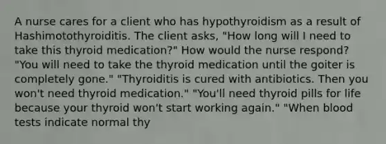 A nurse cares for a client who has hypothyroidism as a result of Hashimotothyroiditis. The client asks, "How long will I need to take this thyroid medication?" How would the nurse respond? "You will need to take the thyroid medication until the goiter is completely gone." "Thyroiditis is cured with antibiotics. Then you won't need thyroid medication." "You'll need thyroid pills for life because your thyroid won't start working again." "When blood tests indicate normal thy