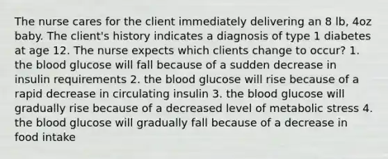 The nurse cares for the client immediately delivering an 8 lb, 4oz baby. The client's history indicates a diagnosis of type 1 diabetes at age 12. The nurse expects which clients change to occur? 1. the blood glucose will fall because of a sudden decrease in insulin requirements 2. the blood glucose will rise because of a rapid decrease in circulating insulin 3. the blood glucose will gradually rise because of a decreased level of metabolic stress 4. the blood glucose will gradually fall because of a decrease in food intake